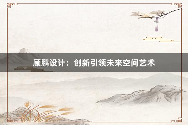 顾鹏设计：创新引领未来空间艺术